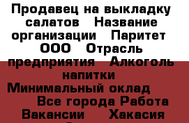 Продавец на выкладку салатов › Название организации ­ Паритет, ООО › Отрасль предприятия ­ Алкоголь, напитки › Минимальный оклад ­ 24 200 - Все города Работа » Вакансии   . Хакасия респ.,Саяногорск г.